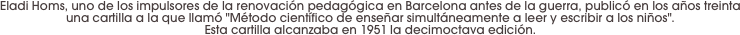Eladi Homs, uno de los impulsores de la renovación pedagógica en Barcelona antes de la guerra, publicó en los años treinta una cartilla a la que llamó "Método científico de enseñar simultáneamente a leer y escribir a los niños". 
Esta cartilla alcanzaba en 1951 la decimoctava edición.