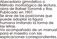 Abecedario gimnástico o Método morfológico de lectura, obra de Rafael Torromé y Ros,
Publicado en 1907. 
Se sirve de las posiciones que puede adoptar la figura humana imitando la forma de las letras. 
Va acompañado de un manual para el maestro con las explicaciones correspondientes.