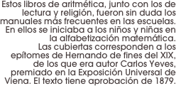 Estos libros de aritmética, junto con los de lectura y religión, fueron sin duda los manuales más frecuentes en las escuelas. 
En ellos se iniciaba a los niños y niñas en la alfabetización matemática. 
Las cubiertas corresponden a los epítomes de Hernando de fines del XIX, de los que era autor Carlos Yeves, premiado en la Exposición Universal de Viena. El texto tiene aprobación de 1879.