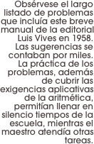 Obsérvese el largo listado de problemas que incluía este breve manual de la editorial Luis Vives en 1958. 
Las sugerencias se contaban por miles. La práctica de los problemas, además de cubrir las exigencias aplicativas de la aritmética, permitían llenar en silencio tiempos de la escuela, mientras el maestro atendía otras tareas.