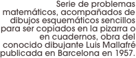 Serie de problemas matemáticos, acompañados de dibujos esquemáticos sencillos para ser copiados en la pizarra o en cuadernos, obra del conocido dibujante Luis Mallafré publicada en Barcelona en 1957.