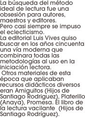 La búsqueda del método ideal de lectura fue una obsesión para autores, maestros y editores. 
Pero casi siempre se impuso el eclecticismo. 
La editorial Luis Vives quiso buscar en los años cincuenta una vía moderna que combinara todas las metodologías al uso en la iniciación lectora.
 Otros materiales de esta época que aplicaban recursos didácticos diversos eran Amiguitos (Hijos de Santiago Rodriguez), Platerillo (Anaya), Promesa. El libro de la lectura vacilante  (Hijos de Santiago Rodríguez).