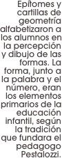 Epítomes y cartillas de geometría alfabetizaron a los alumnos en la percepción y dibujo de las formas. La forma, junto a la palabra y el número, eran los elementos primarios de la educación infantil, según la tradición que fundara el pedagogo Pestalozzi.