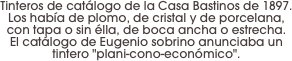 Tinteros de catálogo de la Casa Bastinos de 1897.
Los había de plomo, de cristal y de porcelana, con tapa o sin élla, de boca ancha o estrecha. 
El catálogo de Eugenio sobrino anunciaba un tintero "plani-cono-económico".