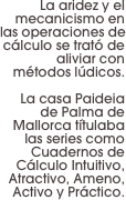 La aridez y el mecanicismo en las operaciones de cálculo se trató de aliviar con métodos lúdicos.

 La casa Paideia de Palma de Mallorca títulaba las series como Cuadernos de Cálculo Intuitivo, Atractivo, Ameno, Activo y Práctico.