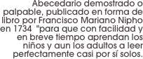 Abecedario demostrado o palpable, publicado en forma de libro por Francisco Mariano Nipho en 1734  "para que con facilidad y en breve tiempo aprendan los niños y aun los adultos a leer perfectamente casi por sí solos.