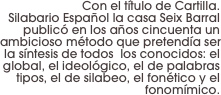 Con el título de Cartilla. 
Silabario Español la casa Seix Barral publicó en los años cincuenta un ambicioso método que pretendía ser la síntesis de todos  los conocidos: el global, el ideológico, el de palabras tipos, el de silabeo, el fonético y el fonomímico.