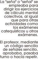 La "seña" o "señal" se empleaba para dirigir los ejercicios de cálculo mental colectivos, al igual que para otras actividades como 
los exámenes catequísticos u otros exámenes. 

El profesor, mediante un código sencillo de señales sencillo, aprobaba, pasaba turno o hacía repetir.