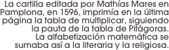 La cartilla editada por Mathías Mares en Pamplona, en 1596, imprimía en la última página la tabla de multiplicar, siguiendo la pauta de la tabla de Pitágoras.
 La alfabetización matemática se sumaba así a la literaria y la religiosa.