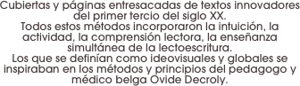 Cubiertas y páginas entresacadas de textos innovadores del primer tercio del siglo XX. 
Todos estos métodos incorporaron la intuición, la actividad, la comprensión lectora, la enseñanza simultánea de la lectoescritura. 
Los que se definían como ideovisuales y globales se inspiraban en los métodos y principios del pedagogo y médico belga Ovide Decroly.