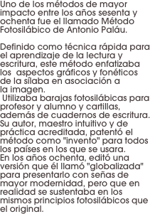 Uno de los métodos de mayor impacto entre los años sesenta y ochenta fue el llamado Método
Fotosilábico de Antonio Paláu. 

Definido como técnica rápida para el aprendizaje de la lectura y
escritura, este método enfatizaba los  aspectos gráficos y fonéticos de la sílaba en asociación a 
la imagen.
 Utilizaba barajas fotosilábicas para profesor y alumno y cartillas, además de cuadernos de escritura. Su autor, maestro intuitivo y de práctica acreditada, patentó el método como "invento" para todos los países en los que se usara. 
En los años ochenta, editó una versión que él llamó "globalizada" para presentarlo con señas de mayor modernidad, pero que en realidad se sustentaba en los mismos principios fotosilábicos que el original.