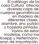 El catálogo de la casa Cultura  ofrecía diversas cajas de cuerpos geométricos en madera de diferentes clases, alambre, zinc pulido y hojalata pintada. Varios de estos modelos, como los Koepp y Hertermann, eran de importación.