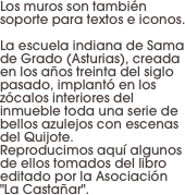 Los muros son también soporte para textos e iconos. 

La escuela indiana de Sama de Grado (Asturias), creada en los años treinta del siglo pasado, implantó en los zócalos interiores del inmueble toda una serie de bellos azulejos con escenas del Quijote. 
Reproducimos aquí algunos de ellos tomados del libro editado por la Asociación "La Castañar".