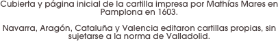 Cubierta y página inicial de la cartilla impresa por Mathías Mares en Pamplona en 1603. 

Navarra, Aragón, Cataluña y Valencia editaron cartillas propias, sin sujetarse a la norma de Valladolid.
