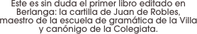 Este es sin duda el primer libro editado en Berlanga: la cartilla de Juan de Robles,
maestro de la escuela de gramática de la Villa y canónigo de la Colegiata.
