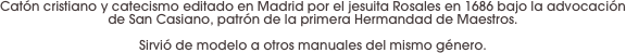 Catón cristiano y catecismo editado en Madrid por el jesuita Rosales en 1686 bajo la advocación de San Casiano, patrón de la primera Hermandad de Maestros. 

Sirvió de modelo a otros manuales del mismo género.