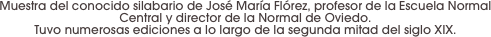 Muestra del conocido silabario de José María Flórez, profesor de la Escuela Normal Central y director de la Normal de Oviedo. 
Tuvo numerosas ediciones a lo largo de la segunda mitad del siglo XIX.