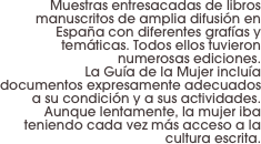 Muestras entresacadas de libros manuscritos de amplia difusión en España con diferentes grafías y temáticas. Todos ellos tuvieron numerosas ediciones. 
La Guía de la Mujer incluía documentos expresamente adecuados a su condición y a sus actividades. 
Aunque lentamente, la mujer iba teniendo cada vez más acceso a la cultura escrita.