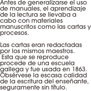 Antes de generalizarse el uso de manuales, el aprendizaje de la lectura se llevaba a cabo con materiales manuscritos como las cartas y procesos. 

Las cartas eran redactadas por los mismos maestros.
 Esta que se reproduce procede de una escuela gallega y fue usada en 1863. Obsérvese la escasa calidad de la escritura del enseñante, seguramente sin título.