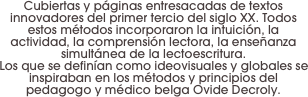 Cubiertas y páginas entresacadas de textos innovadores del primer tercio del siglo XX. Todos estos métodos incorporaron la intuición, la actividad, la comprensión lectora, la enseñanza simultánea de la lectoescritura. 
Los que se definían como ideovisuales y globales se inspiraban en los métodos y principios del pedagogo y médico belga Ovide Decroly.