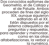 Dos conocidos epítomes de Geometría, el de Callaja y el de Paluzíe. Ambos proceden de fines del siglo XIX, aunque siguieron editando en el XX. 
Están dispuestos por el sistema catequístico de preguntas y respuestas, para aprender y memorizar, como en las otras alfabetizaciones, la verbal y la numérica.