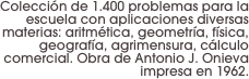 Colección de 1.400 problemas para la escuela con aplicaciones diversas materias: aritmética, geometría, física, geografía, agrimensura, cálculo comercial. Obra de Antonio J. Onieva impresa en 1962.