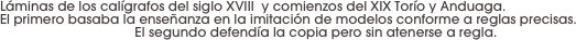 Láminas de los calígrafos del siglo XVIII  y comienzos del XIX Torío y Anduaga. 
El primero basaba la enseñanza en la imitación de modelos conforme a reglas precisas. 
El segundo defendía la copia pero sin atenerse a regla.