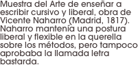 Muestra del Arte de enseñar a escribir cursivo y liberal, obra de Vicente Naharro (Madrid, 1817). Naharro mantenía una postura liberal y flexible en la querella sobre los métodos, pero tampoco aprobaba la llamada letra bastarda.
