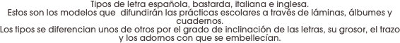 Tipos de letra española, bastarda, italiana e inglesa. 
Estos son los modelos que  difundirán las prácticas escolares a través de láminas, álbumes y cuadernos. 
Los tipos se diferencian unos de otros por el grado de inclinación de las letras, su grosor, el trazo y los adornos con que se embellecían.