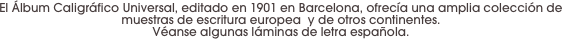 El Álbum Caligráfico Universal, editado en 1901 en Barcelona, ofrecía una amplia colección de muestras de escritura europea  y de otros continentes. 
Véanse algunas láminas de letra española.