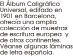 El Álbum Caligráfico Universal, editado en 1901 en Barcelona, ofrecía una amplia colección de muestras de escritura europea  y de otros continentes. Véanse algunas láminas de letra española.