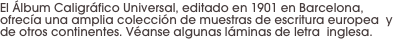 El Álbum Caligráfico Universal, editado en 1901 en Barcelona, ofrecía una amplia colección de muestras de escritura europea  y de otros continentes. Véanse algunas láminas de letra  inglesa.