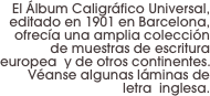 El Álbum Caligráfico Universal, editado en 1901 en Barcelona, ofrecía una amplia colección de muestras de escritura europea  y de otros continentes. Véanse algunas láminas de letra  inglesa.