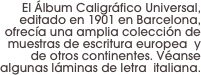 El Álbum Caligráfico Universal, editado en 1901 en Barcelona, ofrecía una amplia colección de muestras de escritura europea  y de otros continentes. Véanse algunas láminas de letra  italiana.
