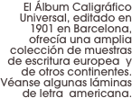 El Álbum Caligráfico Universal, editado en 1901 en Barcelona, ofrecía una amplia colección de muestras de escritura europea  y de otros continentes. Véanse algunas láminas de letra  americana.