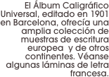 El Álbum Caligráfico Universal, editado en 1901 en Barcelona, ofrecía una amplia colección de muestras de escritura europea  y de otros continentes. Véanse algunas láminas de letra  francesa.