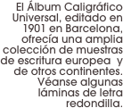El Álbum Caligráfico Universal, editado en 1901 en Barcelona, ofrecía una amplia colección de muestras de escritura europea  y de otros continentes. Véanse algunas láminas de letra redondilla.