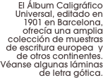 El Álbum Caligráfico Universal, editado en 1901 en Barcelona, ofrecía una amplia colección de muestras de escritura europea  y de otros continentes. Véanse algunas láminas de letra gótica.