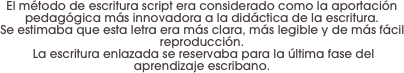 El método de escritura script era considerado como la aportación pedagógica más innovadora a la didáctica de la escritura. 
Se estimaba que esta letra era más clara, más legible y de más fácil reproducción.
 La escritura enlazada se reservaba para la última fase del aprendizaje escribano.