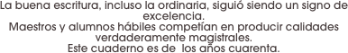 La buena escritura, incluso la ordinaria, siguió siendo un signo de excelencia. 
Maestros y alumnos hábiles competían en producir calidades verdaderamente magistrales. 
Este cuaderno es de  los años cuarenta.
