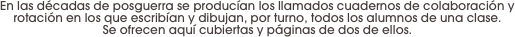 En las décadas de posguerra se producían los llamados cuadernos de colaboración y rotación en los que escribían y dibujan, por turno, todos los alumnos de una clase. 
Se ofrecen aquí cubiertas y páginas de dos de ellos.