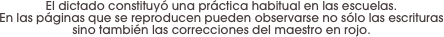 El dictado constituyó una práctica habitual en las escuelas.
En las páginas que se reproducen pueden observarse no sólo las escrituras sino también las correcciones del maestro en rojo.