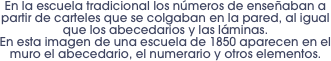 En la escuela tradicional los números de enseñaban a partir de carteles que se colgaban en la pared, al igual que los abecedarios y las láminas. 
En esta imagen de una escuela de 1850 aparecen en el muro el abecedario, el numerario y otros elementos.