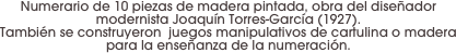 Numerario de 10 piezas de madera pintada, obra del diseñador modernista Joaquín Torres-García (1927). 
También se construyeron  juegos manipulativos de cartulina o madera para la enseñanza de la numeración.