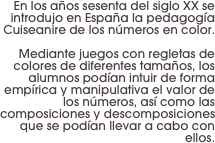 En los años sesenta del siglo XX se introdujo en España la pedagogía Cuiseanire de los números en color.

 Mediante juegos con regletas de colores de diferentes tamaños, los alumnos podían intuir de forma empírica y manipulativa el valor de los números, así como las composiciones y descomposiciones que se podían llevar a cabo con ellos.