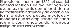 El gobierno impuso en 1852  el uso del Sistema Métrico Decimal en todas las escuelas del país como medida de normalización nacional y de cambio en los métodos de pesas, medidas y monedas que se empleaban en cada región. Los manuales de la época reflejaron esta innovación.
