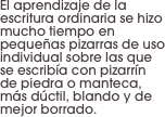 El aprendizaje de la escritura ordinaria se hizo mucho tiempo en pequeñas pizarras de uso individual sobre las que se escribía con pizarrín de piedra o manteca, más dúctil, blando y de mejor borrado.