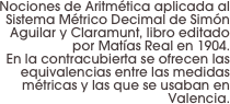 Nociones de Aritmética aplicada al Sistema Métrico Decimal de Simón Aguilar y Claramunt, libro editado por Matías Real en 1904.
 En la contracubierta se ofrecen las equivalencias entre las medidas métricas y las que se usaban en Valencia.