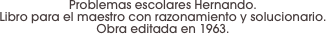 Problemas escolares Hernando. 
Libro para el maestro con razonamiento y solucionario. 
Obra editada en 1963.