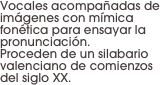 Vocales acompañadas de imágenes con mímica fonética para ensayar la pronunciación. 
Proceden de un silabario valenciano de comienzos del siglo XX.